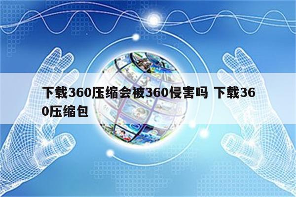 下载360压缩会被360侵害吗 下载360压缩包