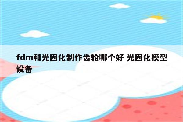 fdm和光固化制作齿轮哪个好 光固化模型设备