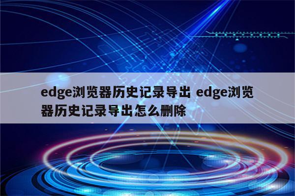 edge浏览器历史记录导出 edge浏览器历史记录导出怎么删除