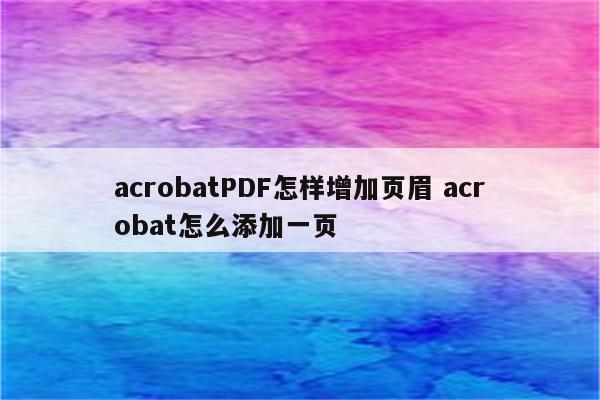 acrobatPDF怎样增加页眉 acrobat怎么添加一页