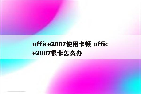 详细阅读:office2007使用卡顿 office2007很卡怎么办 office2007使用卡顿 office2007很卡怎么办