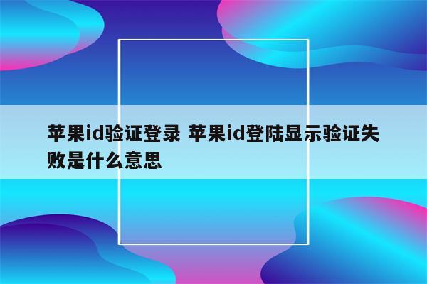 苹果id验证登录 苹果id登陆显示验证失败是什么意思