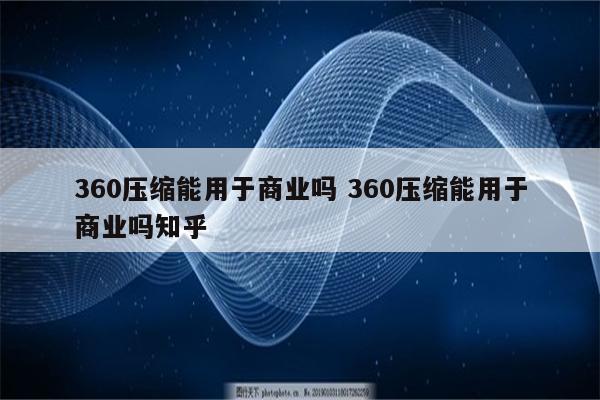 360压缩能用于商业吗 360压缩能用于商业吗知乎
