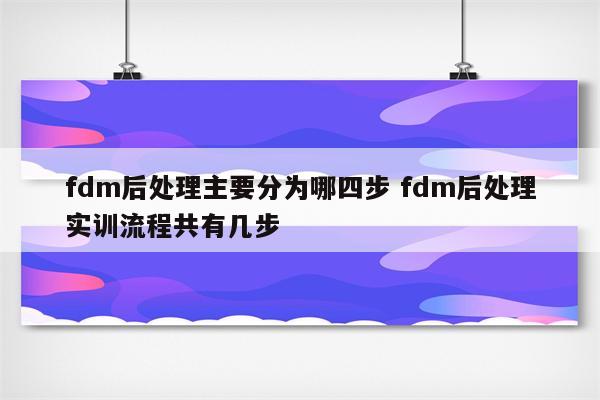 fdm后处理主要分为哪四步 fdm后处理实训流程共有几步