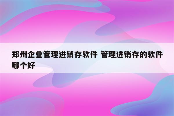 郑州企业管理进销存软件 管理进销存的软件哪个好