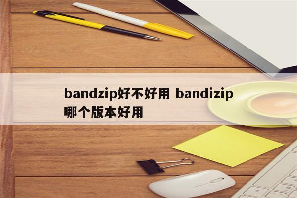bandzip好不好用 bandizip哪个版本好用