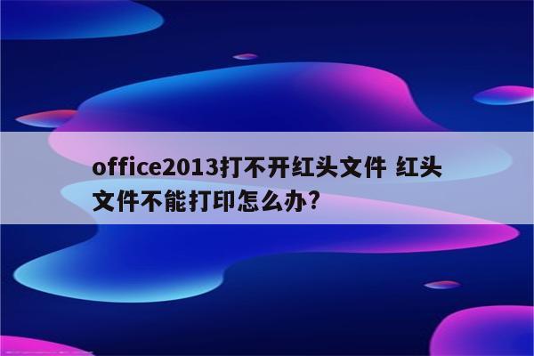 office2013打不开红头文件 红头文件不能打印怎么办?