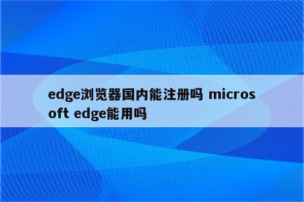 edge浏览器国内能注册吗 microsoft edge能用吗