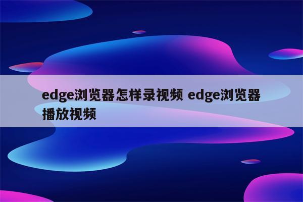 edge浏览器怎样录视频 edge浏览器播放视频