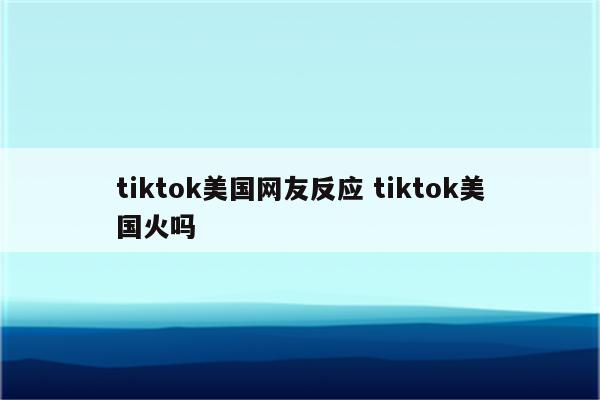 tiktok美国网友反应 tiktok美国火吗