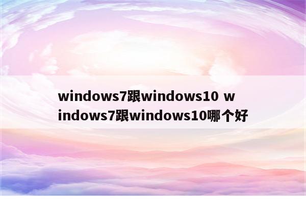 windows7跟windows10 windows7跟windows10哪个好