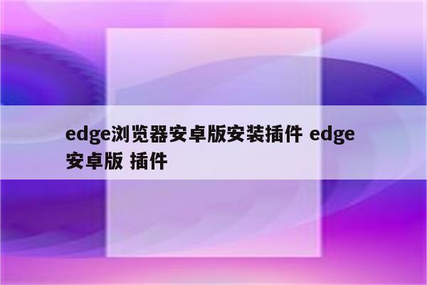 edge浏览器安卓版安装插件 edge 安卓版 插件