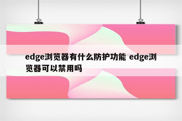 edge浏览器有什么防护功能 edge浏览器可以禁用吗