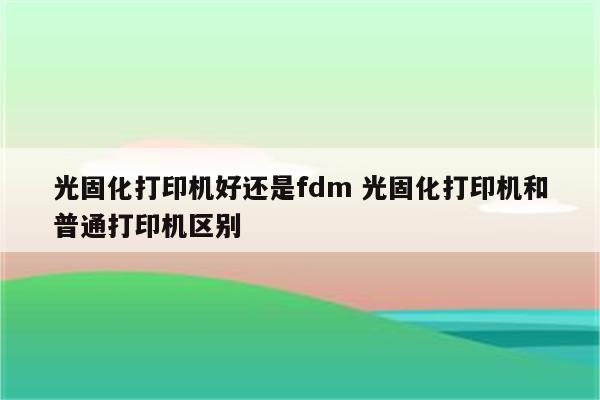 光固化打印机好还是fdm 光固化打印机和普通打印机区别