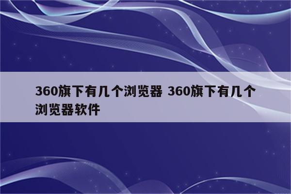 360旗下有几个浏览器 360旗下有几个浏览器软件