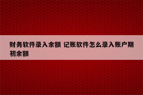 财务软件录入余额 记账软件怎么录入账户期初余额