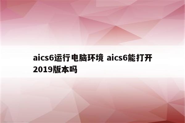 aics6运行电脑环境 aics6能打开2019版本吗
