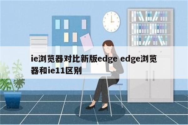 ie浏览器对比新版edge edge浏览器和ie11区别