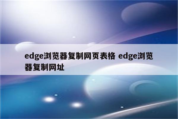 edge浏览器复制网页表格 edge浏览器复制网址