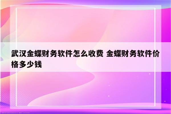 武汉金蝶财务软件怎么收费 金蝶财务软件价格多少钱