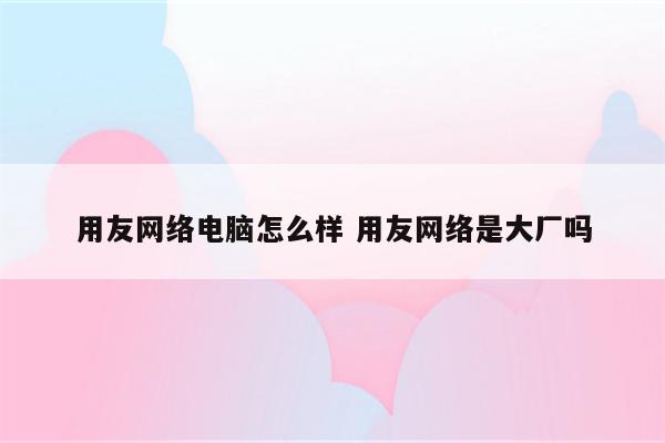 用友网络电脑怎么样 用友网络是大厂吗