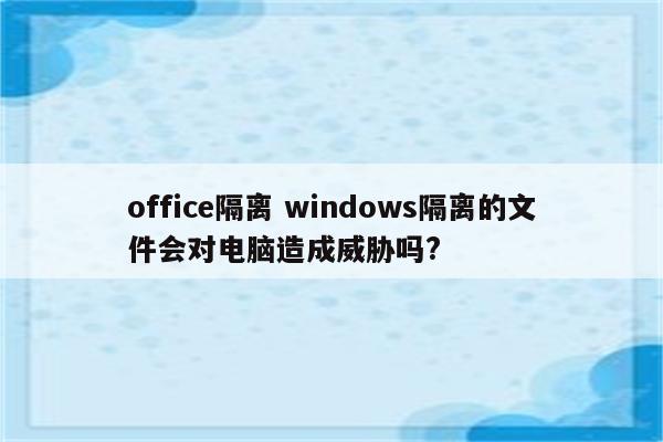 office隔离 windows隔离的文件会对电脑造成威胁吗?