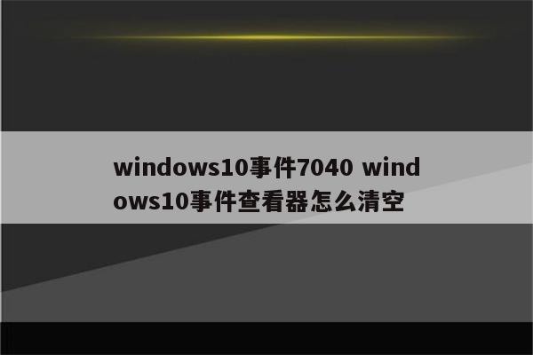 windows10事件7040 windows10事件查看器怎么清空