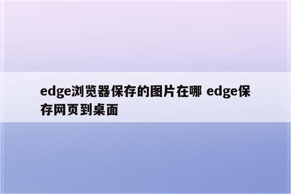 edge浏览器保存的图片在哪 edge保存网页到桌面