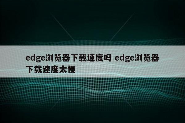 edge浏览器下载速度吗 edge浏览器下载速度太慢