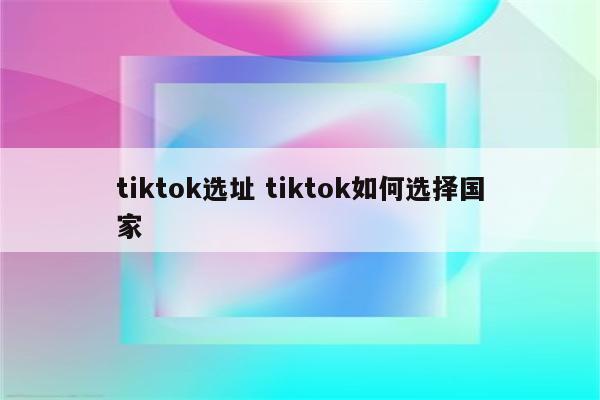 tiktok选址 tiktok如何选择国家