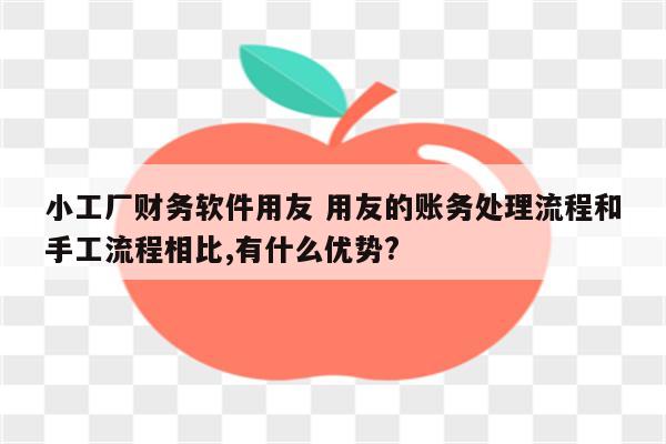 小工厂财务软件用友 用友的账务处理流程和手工流程相比,有什么优势?