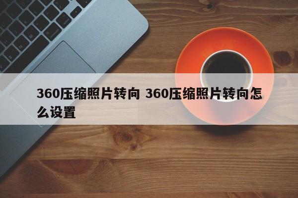 360压缩照片转向 360压缩照片转向怎么设置