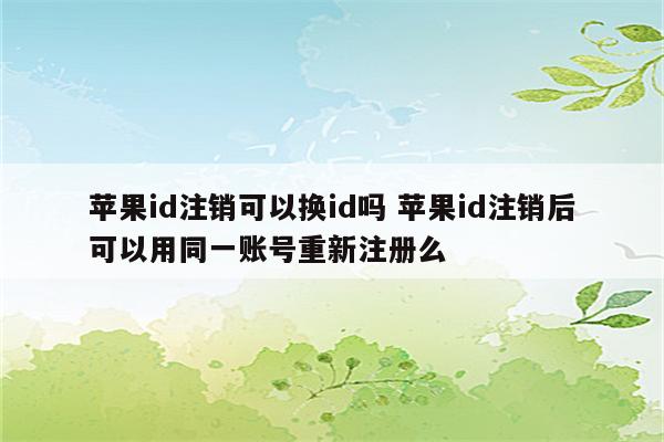 苹果id注销可以换id吗 苹果id注销后可以用同一账号重新注册么