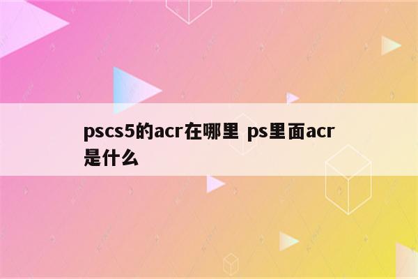 pscs5的acr在哪里 ps里面acr是什么