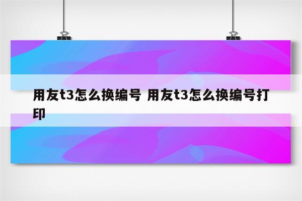 用友t3怎么换编号 用友t3怎么换编号打印