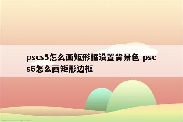 pscs5怎么画矩形框设置背景色 pscs6怎么画矩形边框