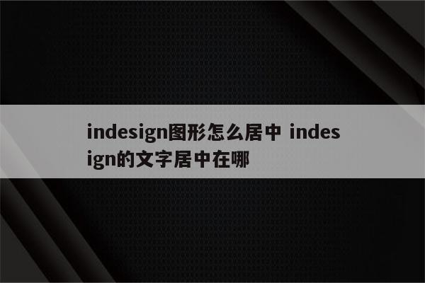 indesign图形怎么居中 indesign的文字居中在哪