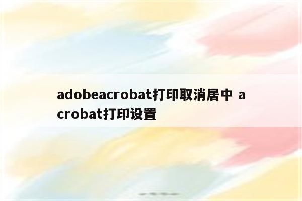 adobeacrobat打印取消居中 acrobat打印设置