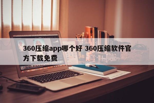 360压缩app哪个好 360压缩软件官方下载免费