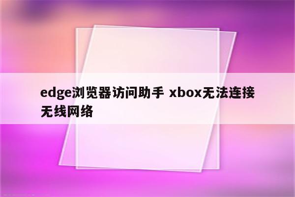 edge浏览器访问助手 xbox无法连接无线网络