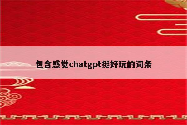 包含感觉chatgpt挺好玩的词条