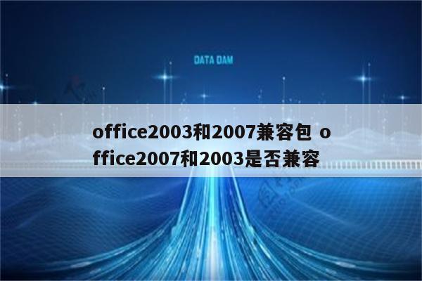 office2003和2007兼容包 office2007和2003是否兼容