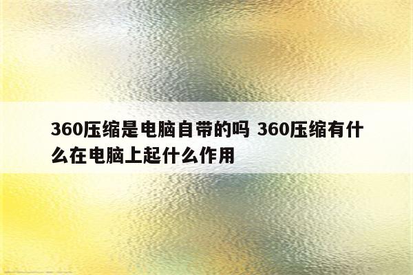 360压缩是电脑自带的吗 360压缩有什么在电脑上起什么作用