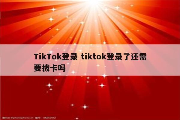 TikTok登录 tiktok登录了还需要拔卡吗