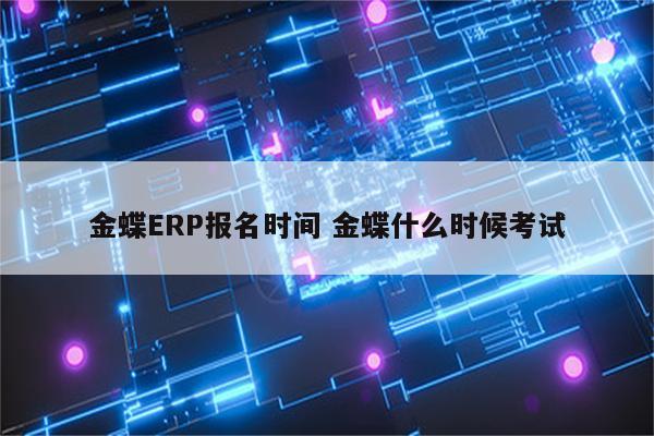 金蝶ERP报名时间 金蝶什么时候考试