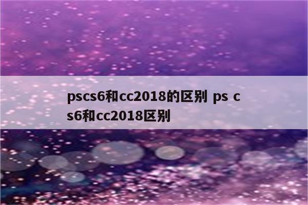 pscs6和cc2018的区别 ps cs6和cc2018区别