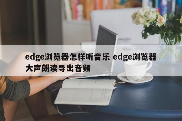 edge浏览器怎样听音乐 edge浏览器大声朗读导出音频