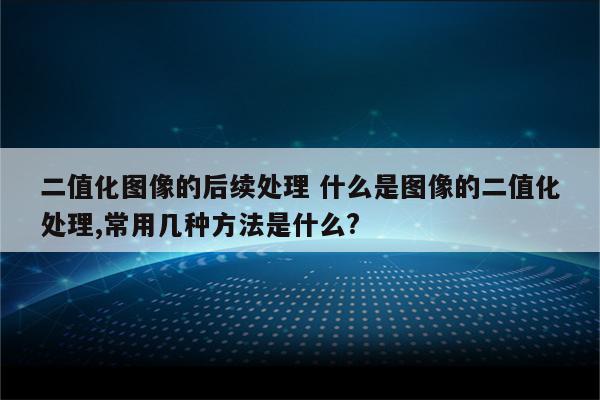 二值化图像的后续处理 什么是图像的二值化处理,常用几种方法是什么?