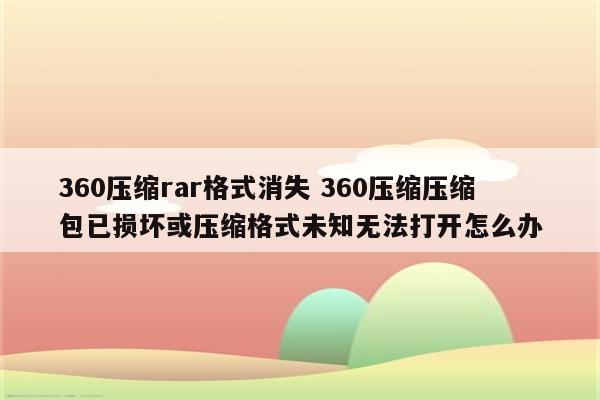 360压缩rar格式消失 360压缩压缩包已损坏或压缩格式未知无法打开怎么办