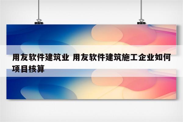 用友软件建筑业 用友软件建筑施工企业如何项目核算